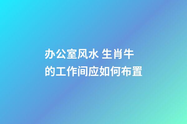 办公室风水 生肖牛的工作间应如何布置
